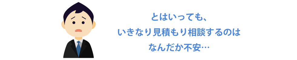 とはいっても、いきなり見積もり相談するのはなんだか不安…