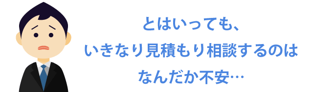 とはいっても、いきなり見積もり相談するのはなんだか不安…